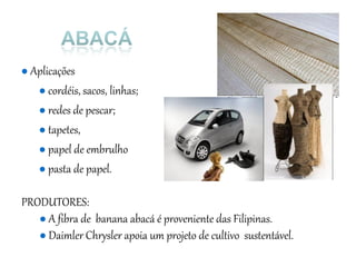 ● Aplicações
● cordéis, sacos, linhas;
● redes de pescar;
● tapetes,
● papel de embrulho
● pasta de papel.
PRODUTORES:
● A fibra de banana abacá é proveniente das Filipinas.
● Daimler Chrysler apoia um projeto de cultivo sustentável.
 