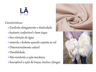 LÃ
Características:
●Excelente alongamento e elasticidade
●bastante confortável e bom toque
●boa retenção de água
●amarela e desbota quando exposta ao sol
●Dimensionalmente estável
●Durabilidade
●Não resistente a ação mecânica
●Susceptível a ação de traças, insetos e fungos.
 