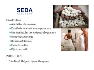 SEDA
Características
● Alto brilho, não amassam
● Resistência a úmido é menor que em seco
● Boa elasticidade e um moderado alongamento
● Bom poder absorvente
● Bom isolante térmico
● Flexivel e elástica,
● Difícil combustão
PRODUTORES:
• Asia, Brasil, Bulgaria, Egito e Madagascar.
 
