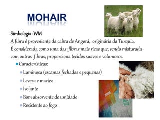 MOHAIR
Simbologia: WM
A fibra é proveniente da cabra de Angorá, originária da Turquia.
É considerada como uma das fibras mais ricas que, sendo misturada
com outras fibras, proporciona tecidos suaves e volumosos.
●Características:
●Luminosa (escamas fechadas epequenas)
●Leveza e maciez
●Isolante
●Bom absorvente de umidade
●Resistente ao fogo
 