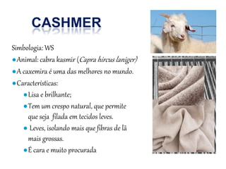 CASHMER
Simbologia: WS
●Animal: cabra kasmir (Capra hircus laniger)
●A caxemira é uma das melhores no mundo.
●Características:
●Lisa e brilhante;
●Tem um crespo natural, que permite
que seja filada em tecidos leves.
● Leves, isolando mais que fibras de lã
mais grossas.
●É cara e muito procurada
 