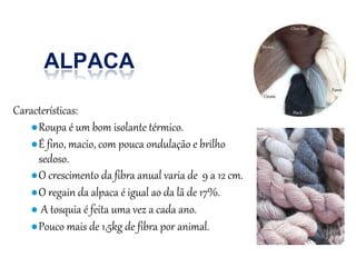Características:
●Roupa é um bom isolante térmico.
●É fino, macio, com pouca ondulação e brilho
sedoso.
●O crescimento da fibra anual varia de 9 a 12 cm.
●O regain da alpaca é igual ao da lã de 17%.
● A tosquia é feita uma vez a cada ano.
●Pouco mais de 1,5kg de fibra por animal.
ALPACA
 