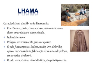 Características das fibras da Lhama são:
● Cor: Branca, preta, cinza-escuro, marrom escuro a
claro, amarelada ou avermelhada.
● Isolante térmico;
● Pelagem extremamente grossa e quente.
● O pelo fundamental: Sedoso, muito leve, de brilho
opaco, que é usado na fabricação de mantos de pelúcia,
em cobertas de dormi.
● O pelo mais rústico: não é elásticos, é o pelo tipo cerda.
 