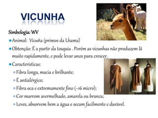 Simbologia:WV
●Animal: Vicuña (primos da Lhama)
●Obtenção: É a partir da tosquia . Porém as vicunhas não produzem lã
muito rapidamente, e pode levar anos para crescer.
●Características:
●Fibra longa, macia e brilhante;
●É antialérgico;
●Fibra oca e extremamente fino (~16 micro);
●Cor marrom avermelhado, amarela ou branca;
●Leves, absorvem bem a água e secam facilmente e durável.
 