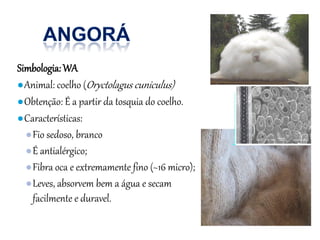 Simbologia:WA
●Animal: coelho (Oryctolagus cuniculus)
●Obtenção: É a partir da tosquia do coelho.
●Características:
●Fio sedoso, branco
●É antialérgico;
●Fibra oca e extremamente fino (~16 micro);
●Leves, absorvem bem a água e secam
facilmente e duravel.
 