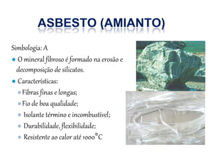 Simbologia: A
● O mineral fibroso é formado na erosão e
decomposição de silicatos.
● Características:
●Fibras finas e longas;
●Fio de boa qualidade;
● Isolante término e incombustível;
● Durabilidade, flexibilidade;
● Resistente ao calor até 1000°C
 