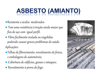 ●Resistente a ácidos moderados
● Tem uma resistência à tração ainda maior que
fios de aço com igual perfil.
● Fibra facilmente inalada ou engolidas
podendo causar graves problemas de saúde.
Aplicações:
●Telhas de fibrocimento, revestimento de freios,
e embalagens de automóveis;
● Cobertura de edifícios, gessos e estuques;
● Revestimento à prova de fogo.
 