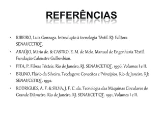 • RIBEIRO, Luiz Gonzaga. Introdução à tecnologia Têxtil. RJ: Editora
SENAI/CETIQT.
• ARAÚJO, Mário de. & CASTRO, E. M. de Melo. Manual de Engenharia Têxtil.
Fundação Caloustre Gulbenbian.
• PITA, P. Fibras Têxteis. Rio de Janeiro, RJ. SENAI/CETIQT. 1996, Volumes I e II.
• BRUNO, Flávio da Silveira. Tecelagem: Conceitos e Princípios. Rio de Janeiro, RJ:
SENAI/CETIQT. 1992.
• RODRIGUES, A. F. & SILVA, J. F. C. da. Tecnologia das Máquinas Circulares de
Grande Diâmetro. Rio de Janeiro, RJ. SENAI/CETIQT. 1991, Volumes I e II.
 
