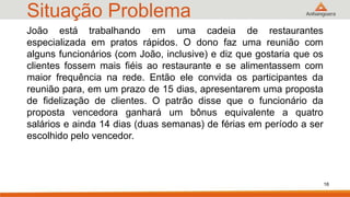 Situação Problema
16
João está trabalhando em uma cadeia de restaurantes
especializada em pratos rápidos. O dono faz uma reunião com
alguns funcionários (com João, inclusive) e diz que gostaria que os
clientes fossem mais fiéis ao restaurante e se alimentassem com
maior frequência na rede. Então ele convida os participantes da
reunião para, em um prazo de 15 dias, apresentarem uma proposta
de fidelização de clientes. O patrão disse que o funcionário da
proposta vencedora ganhará um bônus equivalente a quatro
salários e ainda 14 dias (duas semanas) de férias em período a ser
escolhido pelo vencedor.
 