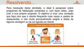Resolvendo...
17
Para resolução desta atividade, o ideal é pesquisar sobre
programas de fidelização existentes e, com base neles, João
criar a sua própria proposta. O objetivo é criar uma condição
que faça com que o cliente frequente mais vezes a cadeia de
restaurantes, e isto muito provavelmente exigirá a oferta de
alguma vantagem ou de um agrado ao cliente
 
