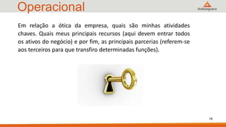Operacional
18
Em relação a ótica da empresa, quais são minhas atividades
chaves. Quais meus principais recursos (aqui devem entrar todos
os ativos do negócio) e por fim, as principais parcerias (referem-se
aos terceiros para que transfiro determinadas funções).
 