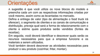 Orientações
24
A sugestão é que você utilize os nove blocos do modelo e
preencha cada um com as respectivas informações criadas por
você mesmo, assim como as levantadas no mercado.
Defina a entrega de valor (tipo de alimentação o food truck irá
oferecer), o segmento de clientes e os canais de comunicação e
distribuição, preveja qual será a forma de relacionamento com o
cliente e estime quais produtos serão vendidos (fontes de
receitas).
Em seguida, você deverá identificar e descrever quais serão os
recursos necessários para que a empresa funcione e os
materiais a serem utilizados.
Você também deverá descrever as atividades necessárias para
produzir o seu produto (cozinhar, fritar, montar).
 