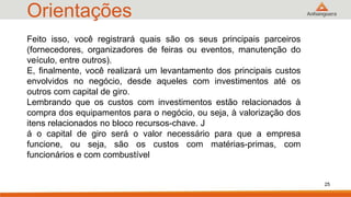 Orientações
25
Feito isso, você registrará quais são os seus principais parceiros
(fornecedores, organizadores de feiras ou eventos, manutenção do
veículo, entre outros).
E, finalmente, você realizará um levantamento dos principais custos
envolvidos no negócio, desde aqueles com investimentos até os
outros com capital de giro.
Lembrando que os custos com investimentos estão relacionados à
compra dos equipamentos para o negócio, ou seja, à valorização dos
itens relacionados no bloco recursos-chave. J
á o capital de giro será o valor necessário para que a empresa
funcione, ou seja, são os custos com matérias-primas, com
funcionários e com combustível
 