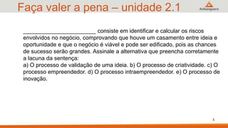 Faça valer a pena – unidade 2.1
3
_______________________ consiste em identificar e calcular os riscos
envolvidos no negócio, comprovando que houve um casamento entre ideia e
oportunidade e que o negócio é viável e pode ser edificado, pois as chances
de sucesso serão grandes. Assinale a alternativa que preencha corretamente
a lacuna da sentença:
a) O processo de validação de uma ideia. b) O processo de criatividade. c) O
processo empreendedor. d) O processo intraempreendedor. e) O processo de
inovação.
 