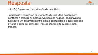 Resposta
4
Letra A-) O processo de validação de uma ideia.
Comentário: O processo de validação de uma ideia consiste em
identificar e calcular os riscos envolvidos no negócio, comprovando
que houve um casamento entre ideia e oportunidade e que o negócio
é viável e pode ser edificado. Pois as chances de sucesso serão
grandes.
 