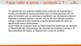 Faça valer a pena – unidade 2.1
5
Um gerente de uma empresa estatal tomou a decisão de empreender e
montar uma temakeria quando percebeu que a comida japonesa caiu no
gosto do brasileiro por ser saborosa e saudável e que as pessoas estavam
dispostas a comprar apenas o temaki, em vez de uma refeição completa.
Indique a alternativa que contenha a correta denominação da razão da
identificação dessa oportunidade:
a) Derivação da ocupação atual. b) Observação das tendências de mercado.
c) Observação das necessidades das pessoas por produtos e serviços. d)
Aproveitamento de hobbie. e) Ruptura com a zona de conforto.
 
