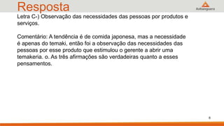 Resposta
6
Letra C-) Observação das necessidades das pessoas por produtos e
serviços.
Comentário: A tendência é de comida japonesa, mas a necessidade
é apenas do temaki, então foi a observação das necessidades das
pessoas por esse produto que estimulou o gerente a abrir uma
temakeria. o. As três afirmações são verdadeiras quanto a esses
pensamentos.
 