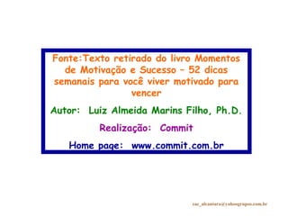Fonte:Texto retirado do livro Momentos
de Motivação e Sucesso – 52 dicas
semanais para você viver motivado para
vencer
Autor: Luiz Almeida Marins Filho, Ph.D.
Realização: Commit
Home page: www.commit.com.br
eac_alcantara@yahoogrupos.com.br
 