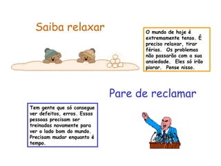 O mundo de hoje é
extremamente tenso. É
preciso relaxar, tirar
férias. Os problemas
não passarão com a sua
ansiedade. Eles só irão
piorar. Pense nisso.
Saiba relaxar
Pare de reclamar
Tem gente que só consegue
ver defeitos, erros. Essas
pessoas precisam ser
treinadas novamente para
ver o lado bom do mundo.
Precisam mudar enquanto é
tempo.
 