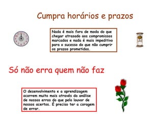 Nada é mais fora de moda do que
chegar atrasado aos compromissos
marcados e nada é mais impeditivo
para o sucesso do que não cumprir
os prazos prometidos.
Cumpra horários e prazos
Só não erra quem não faz
O desenvolvimento e a aprendizagem
ocorrem muito mais através da análise
de nossos erros do que pelo louvor de
nossos acertos. É preciso ter a coragem
de errar.
 