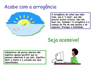 A arrogância de achar que sabe
tudo, que é “o bom”, que não
precisa acatar criticas, não tem
mais vez. Cuidado ! A arrogância é o
começo do fim de uma pessoa e da
empresa. Pratique a humildade.
Seja acessivel
Administrar de portas abertas não
significa apenas permitir que as
pessoas adentrem à sua sala. Significa
abrir a mente e o coração aos seus
subordinados.
Acabe com a arrogância
 