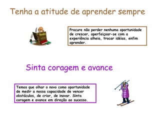 Procure não perder nenhuma oportunidade
de crescer, aperfeiçoar-se com a
experiência alheia, trocar idéias, enfim
aprender.
Tenha a atitude de aprender sempre
Temos que olhar o novo como oportunidade
de medir a nossa capacidade de vencer
obstáculos, de criar, de inovar. Sinta
coragem e avance em direção ao sucesso.
Sinta coragem e avance
 