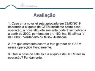 Avaliação
1. Caso uma nova lei seja aprovada em 29/03/2019,
dobrando a alíquota da CFEM incidente sobre essa
operação, a nova alíquota somente poderá ser cobrada
a partir de 2020, por força do art. 150, inc. III, alínea ‘b’
da CR/88. Verdadeiro ou falso? Justifique.
2. Em que momento ocorre o fato gerador da CFEM
nessa operação? Fundamente.
3. Qual a base de cálculo e a alíquota da CFEM nessa
operação? Fundamente.
 