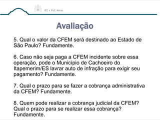Avaliação
5. Qual o valor da CFEM será destinado ao Estado de
São Paulo? Fundamente.
6. Caso não seja paga a CFEM incidente sobre essa
operação, pode o Município de Cachoeiro do
Itapemerim/ES lavrar auto de infração para exigir seu
pagamento? Fundamente.
7. Qual o prazo para se fazer a cobrança administrativa
da CFEM? Fundamente.
8. Quem pode realizar a cobrança judicial da CFEM?
Qual o prazo para se realizar essa cobrança?
Fundamente.
 