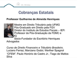 Cobranças Estatais
Professor Guilherme de Almeida Henriques
Mestre em Direito Tributário pela UFMG
Pós-Graduado em Direito pela FGV
Diretor do Instituto de Estudos Fiscais – IEFi
Professor da Pós-Graduação da FDMC e
PUC/MG
Sócio-Fundador do Escritório Henriques
Advogados
Curso de Direito Financeiro e Tributário Brasileiro.
Luciano Ferraz; Marciano Godoi; Werther Spagnol
“CFEM”. Paulo Honório de Castro Jr.; Tiago de Mattos
Silva
 