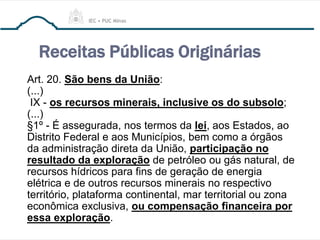 Receitas Públicas Originárias
Art. 20. São bens da União:
(...)
IX - os recursos minerais, inclusive os do subsolo;
(...)
§1º - É assegurada, nos termos da lei, aos Estados, ao
Distrito Federal e aos Municípios, bem como a órgãos
da administração direta da União, participação no
resultado da exploração de petróleo ou gás natural, de
recursos hídricos para fins de geração de energia
elétrica e de outros recursos minerais no respectivo
território, plataforma continental, mar territorial ou zona
econômica exclusiva, ou compensação financeira por
essa exploração.
 