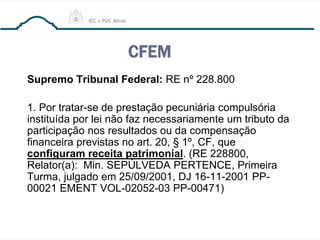 CFEM
Supremo Tribunal Federal: RE nº 228.800
1. Por tratar-se de prestação pecuniária compulsória
instituída por lei não faz necessariamente um tributo da
participação nos resultados ou da compensação
financeira previstas no art. 20, § 1º, CF, que
configuram receita patrimonial. (RE 228800,
Relator(a): Min. SEPÚLVEDA PERTENCE, Primeira
Turma, julgado em 25/09/2001, DJ 16-11-2001 PP-
00021 EMENT VOL-02052-03 PP-00471)
 