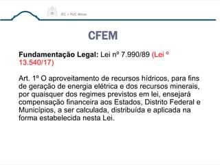 CFEM
Fundamentação Legal: Lei nº 7.990/89 (Lei º
13.540/17)
Art. 1º O aproveitamento de recursos hídricos, para fins
de geração de energia elétrica e dos recursos minerais,
por quaisquer dos regimes previstos em lei, ensejará
compensação financeira aos Estados, Distrito Federal e
Municípios, a ser calculada, distribuída e aplicada na
forma estabelecida nesta Lei.
 