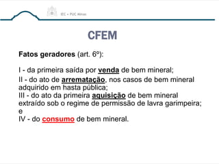 CFEM
Fatos geradores (art. 6º):
I - da primeira saída por venda de bem mineral;
II - do ato de arrematação, nos casos de bem mineral
adquirido em hasta pública;
III - do ato da primeira aquisição de bem mineral
extraído sob o regime de permissão de lavra garimpeira;
e
IV - do consumo de bem mineral.
 