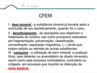 CFEM
I - bem mineral - a substância mineral já lavrada após a
conclusão de seu beneficiamento, quando for o caso;
II - beneficiamento - as operações que objetivem o
tratamento do minério, tais como processos realizados
por fragmentação, pulverização, classificação,
concentração, separação magnética, (...) ainda que
exijam adição ou retirada de outras substâncias;
III - consumo - a utilização de bem mineral, a qualquer
título, pelo detentor ou arrendatário do direito minerário,
assim como pela empresa controladora, controlada ou
coligada, em processo que importe na obtenção de
nova espécie.
 