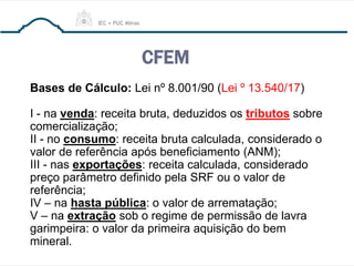CFEM
Bases de Cálculo: Lei nº 8.001/90 (Lei º 13.540/17)
I - na venda: receita bruta, deduzidos os tributos sobre
comercialização;
II - no consumo: receita bruta calculada, considerado o
valor de referência após beneficiamento (ANM);
III - nas exportações: receita calculada, considerado
preço parâmetro definido pela SRF ou o valor de
referência;
IV – na hasta pública: o valor de arrematação;
V – na extração sob o regime de permissão de lavra
garimpeira: o valor da primeira aquisição do bem
mineral.
 