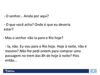 - O senhor... Ainda por aqui?
- O que você acha? Onde é que eu deveria
estar?
- Mas o senhor não ia para o Rio hoje?
- Ia, não. Eu vou para o Rio hoje. Hoje à noite, não é
mesmo? Não lhe pedi ontem para comprar uma
passagem no trem das 8h de hoje à noite? Pois
então...
5
 