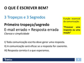 O QUE É ESCREVER BEM?
7
3 Tropeços e 3 Segredos
Primeiro tropeço/segredo
E-mail errado = Resposta errada
Clareza e simplicidade
Função essencial
da comunicação:
“Provocar uma
resposta ou uma
reação”
I) Toda comunicação escrita deve gerar uma resposta.
II) A comunicação será eficaz se a resposta for coerente.
III) Resposta correta é a que esperamos.
 