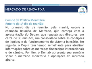 Comitê de Política Monetária
Roteiro do 1º dia de reunião
No primeiro dia da reunião, pela manhã, ocorre a
chamada Reunião de Mercado, que começa com a
apresentação do Deban, que repassa aos diretores, em
cerca de 30 minutos, um consolidado sobre as condições
de liquidez e de funcionamento do sistema bancário. Em
seguida, o Depin tem tempo semelhante para atualizar
informações sobre os mercados financeiros internacionais
e de câmbio. Por fim, o Demab apresenta seu sumário
sobre o mercado monetário e operações de mercado
aberto. 10
MERCADO DE RENDA FIXA
 