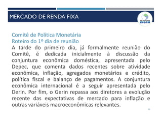 Comitê de Política Monetária
Roteiro do 1º dia de reunião
A tarde do primeiro dia, já formalmente reunião do
Comitê, é dedicada inicialmente à discussão da
conjuntura econômica doméstica, apresentada pelo
Depec, que comenta dados recentes sobre atividade
econômica, inflação, agregados monetários e crédito,
política fiscal e balanço de pagamentos. A conjuntura
econômica internacional é a seguir apresentada pelo
Derin. Por fim, o Gerin repassa aos diretores a evolução
recente das expectativas de mercado para inflação e
outras variáveis macroeconômicas relevantes.
11
MERCADO DE RENDA FIXA
 