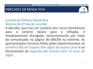 Comitê de Política Monetária
Roteiro do 2º dia de reunião
A decisão, que traz um sumário dos riscos domésticos
para o cenário básico para a inflação, é
imediatamente divulgada, exclusivamente por meio
de comunicado na página do BACEN na internet. As
apresentações técnicas feitas pelos departamentos no
primeiro dia do Copom têm sigilo de quatro anos e os
documentos do segundo dia contam com 15 anos de
sigilo.
13
MERCADO DE RENDA FIXA
 