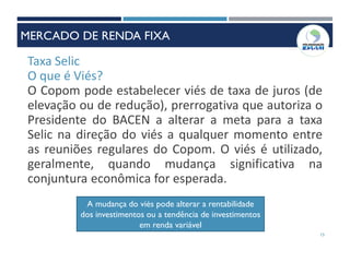 Taxa Selic
O que é Viés?
O Copom pode estabelecer viés de taxa de juros (de
elevação ou de redução), prerrogativa que autoriza o
Presidente do BACEN a alterar a meta para a taxa
Selic na direção do viés a qualquer momento entre
as reuniões regulares do Copom. O viés é utilizado,
geralmente, quando mudança significativa na
conjuntura econômica for esperada.
A mudança do viés pode alterar a rentabilidade
dos investimentos ou a tendência de investimentos
em renda variável
15
MERCADO DE RENDA FIXA
 