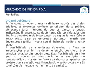 19
Renda Fixa
O Que é Debênture?
Assim como o governo levanta dinheiro através dos títulos
públicos, as empresas também se utilizam dessa prática,
oferecendo juros menores do que os bancos e outras
instituições financeiras. As debêntures são consideradas um
dos instrumentos mais importantes de captação no médio e
longo prazo para as empresas, portanto, investir em
debêntures significa investir seu dinheiro de médio a longo
prazo.
A possibilidade de a emissora determinar o fluxo de
amortizações e as formas de remuneração dos títulos é o
principal atrativo das debêntures. Essa flexibilidade permite
que as parcelas de amortização e as condições de
remuneração se ajustem ao fluxo de caixa da companhia, ao
projeto que a emissão está financiando – se for o caso – e às
condições de mercado no momento da emissão.
MERCADO DE RENDA FIXA
 