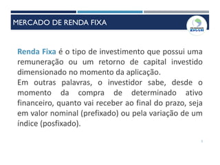 2
Renda Fixa é o tipo de investimento que possui uma
remuneração ou um retorno de capital investido
dimensionado no momento da aplicação.
Em outras palavras, o investidor sabe, desde o
momento da compra de determinado ativo
financeiro, quanto vai receber ao final do prazo, seja
em valor nominal (prefixado) ou pela variação de um
índice (posfixado).
MERCADO DE RENDA FIXA
 