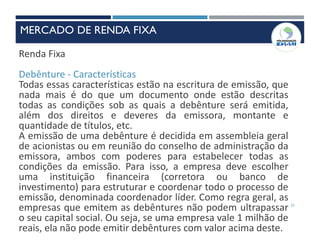 21
Renda Fixa
Debênture - Características
Todas essas características estão na escritura de emissão, que
nada mais é do que um documento onde estão descritas
todas as condições sob as quais a debênture será emitida,
além dos direitos e deveres da emissora, montante e
quantidade de títulos, etc.
A emissão de uma debênture é decidida em assembleia geral
de acionistas ou em reunião do conselho de administração da
emissora, ambos com poderes para estabelecer todas as
condições da emissão. Para isso, a empresa deve escolher
uma instituição financeira (corretora ou banco de
investimento) para estruturar e coordenar todo o processo de
emissão, denominada coordenador líder. Como regra geral, as
empresas que emitem as debêntures não podem ultrapassar
o seu capital social. Ou seja, se uma empresa vale 1 milhão de
reais, ela não pode emitir debêntures com valor acima deste.
MERCADO DE RENDA FIXA
 