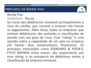 22
Renda Fixa
Debênture - Riscos
Os riscos das debêntures envolvem principalmente o
risco de crédito, que consiste o emissor não honrar
os pagamentos. Além disso, todas as empresas que
emitem debêntures são avaliadas e classificadas de
acordo com seu grau de risco. Esse “rating” é uma
opinião sobre a capacidade de um país ou empresa
em honrar seus compromissos financeiros. As
principais instituições como STANDARD & POOR’S,
FITCH RATINGS entre outras, são responsáveis por
esse rating, e no prospecto da debênture temos a
classificação da empresa emissora.
MERCADO DE RENDA FIXA
 