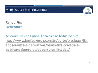 30
Renda Fixa
Debênture
As consultas aos papéis ativos são feitas no site
http://www.bmfbovespa.com.br/pt_br/produtos/list
ados-a-vista-e-derivativos/renda-fixa-privada-e-
publica/debentures/debentures-listados/
MERCADO DE RENDA FIXA
 