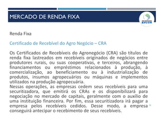 32
Renda Fixa
Certificado de Recebível do Agro Negócio – CRA
Os Certificados de Recebíveis do Agronegócio (CRA) são títulos de
renda fixa lastreados em recebíveis originados de negócios entre
produtores rurais, ou suas cooperativas, e terceiros, abrangendo
financiamentos ou empréstimos relacionados à produção, à
comercialização, ao beneficiamento ou à industrialização de
produtos, insumos agropecuários ou máquinas e implementos
utilizados na produção agropecuária.
Nessas operações, as empresas cedem seus recebíveis para uma
securitizadora, que emitirá os CRAs e os disponibilizará para
negociação no mercado de capitais, geralmente com o auxílio de
uma instituição financeira. Por fim, essa securitizadora irá pagar a
empresa pelos recebíveis cedidos. Desse modo, a empresa
conseguirá antecipar o recebimento de seus recebíveis.
MERCADO DE RENDA FIXA
 