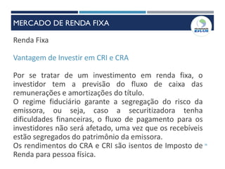 36
Renda Fixa
Vantagem de Investir em CRI e CRA
Por se tratar de um investimento em renda fixa, o
investidor tem a previsão do fluxo de caixa das
remunerações e amortizações do título.
O regime fiduciário garante a segregação do risco da
emissora, ou seja, caso a securitizadora tenha
dificuldades financeiras, o fluxo de pagamento para os
investidores não será afetado, uma vez que os recebíveis
estão segregados do patrimônio da emissora.
Os rendimentos do CRA e CRI são isentos de Imposto de
Renda para pessoa física.
MERCADO DE RENDA FIXA
 