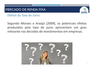 Efeitos da Taxa de Juros
Segundo Moraes e Araújo (2009), os potenciais efeitos
produzidos pela taxa de juros apresentam um grau
relevante nas decisões de investimentos em empresas.
4
MERCADO DE RENDA FIXA
 