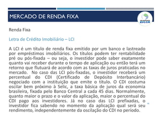 40
Renda Fixa
Letra de Crédito Imobiliário – LCI
A LCI é um título de renda fixa emitido por um banco e lastreado
por empréstimos imobiliários. Os títulos podem ter rentabilidade
pré ou pós-fixada – ou seja, o investidor pode saber exatamente
quanto vai receber durante o tempo de aplicação ou então terá um
retorno que flutuará de acordo com as taxas de juros praticadas no
mercado. No caso das LCI pós-fixadas, o investidor receberá um
percentual do CDI (Certificado de Depósito Interbancário)
negociado com a instituição que emite o título. O CDI costuma
oscilar bem próximo à Selic, a taxa básica de juros da economia
brasileira, fixada pelo Banco Central a cada 45 dias. Normalmente,
quanto maior o prazo e o valor da aplicação, maior o percentual do
CDI pago aos investidores. Já no caso das LCI prefixadas, o
investidor fica sabendo no momento da aplicação qual será seu
rendimento, independentemente da oscilação do CDI no período.
MERCADO DE RENDA FIXA
 